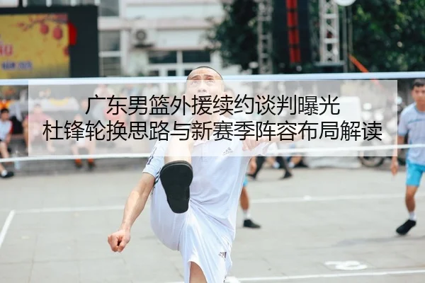 广东男篮外援续约谈判曝光 杜锋轮换思路与新赛季阵容布局解读