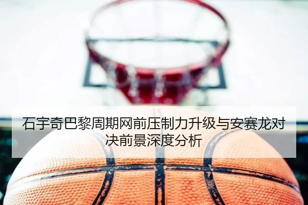 石宇奇巴黎周期网前压制力升级与安赛龙对决前景深度分析