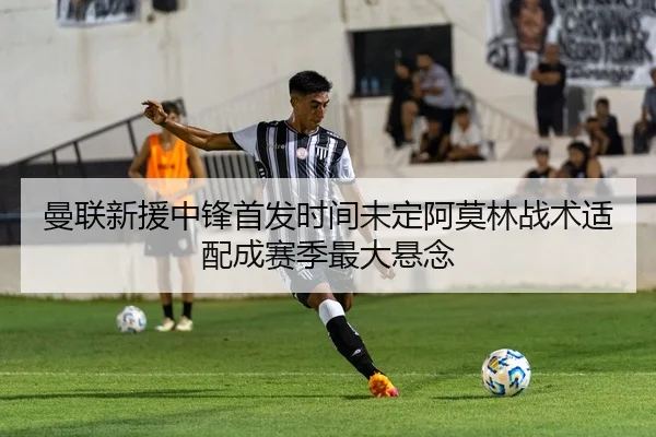 曼联新援中锋首发时间未定阿莫林战术适配成赛季最大悬念