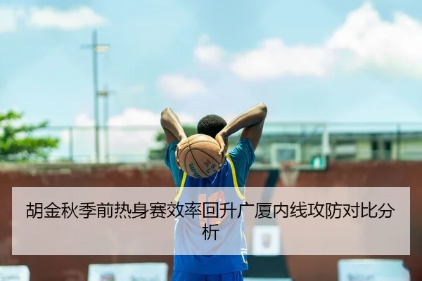 胡金秋季前热身赛效率回升广厦内线攻防对比分析